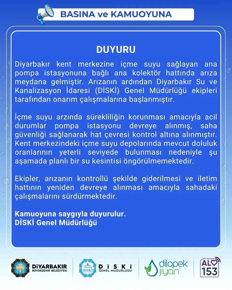 BASINA ve KAMUOYUNA

📣 DUYURU

🔹 Diyarbakır kent merkezine içme suyu sağlayan ana pompa istasyonuna bağlı ana kolektör hattında arıza meydana gelmiştir. Arızanın ardından Diyarbakır Su ve Kanalizasyon İdaresi (DİSKİ) Genel Müdürlüğü ekipleri tarafından onarım çalışmalarına başlanmıştır.

🔹 İçme suyu arzında sürekliliğin korunması amacıyla acil durumlar pompa istasyonu devreye alınmış, saha güvenliği sağlanarak hat çevresi kontrol altına alınmıştır. Kent merkezindeki içme suyu depolarında mevcut doluluk oranlarının yeterli seviyede bulunması nedeniyle şu aşamada planlı bir su kesintisi öngörülmemektedir.

🔹 Ekipler, arızanın kontrollü şekilde giderilmesi ve iletim hattının yeniden devreye alınması amacıyla sahadaki çalışmalarını sürdürmektedir.

🔹 Kamuoyuna saygıyla duyurulur.
💧 DİSKİ Genel Müdürlüğü

#Amed #Diyarbakır #Diski #Su #dilopekjîyan