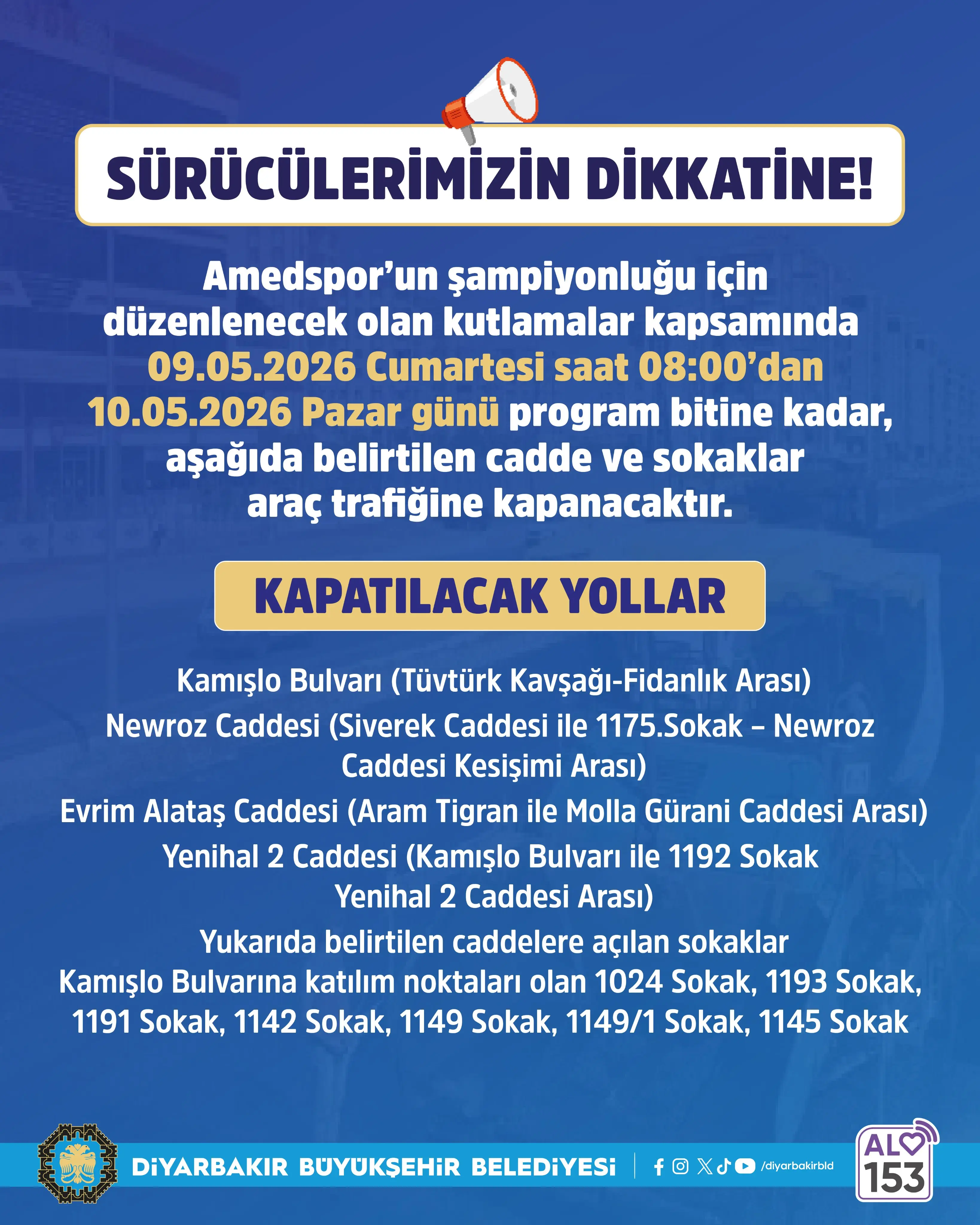 Görsel, mavi zemin üzerine hazırlanmış bir bilgilendirme afişidir. Üst kısımda megafon simgesiyle birlikte büyük ve dikkat çekici şekilde “Sürücülerimizin dikkatine!” başlığı yer alır.
Başlığın altında, Amedspor’un şampiyonluğu nedeniyle düzenlenecek kutlamalar kapsamında belirli tarih ve saatlerde bazı yolların trafiğe kapatılacağı bilgisi verilir. Metinde 9 Mayıs 2026 Cumartesi saat 08.00’den, 10 Mayıs 2026 Pazar günü program bitimine kadar sürecek bir kapanma olduğu belirtilir.
Orta bölümde sarı bir zemin üzerinde “Kapatılacak yollar” ifadesi öne çıkar. Bunun altında Kamışlo Bulvarı, Newroz Caddesi, Evrim Alataş Caddesi ve Yenihal 2 Caddesi gibi ana yollar ile bu caddelere bağlanan bazı sokakların isimleri listelenir.
Alt kısımda Diyarbakır Büyükşehir Belediyesi logosu ve sosyal medya simgeleri bulunur. Sağ alt köşede ise “Alo 153” iletişim bilgisi yer alır.
Genel olarak afiş, sürücüleri bilgilendirmek amacıyla hazırlanmış resmi bir duyuru niteliğindedir.