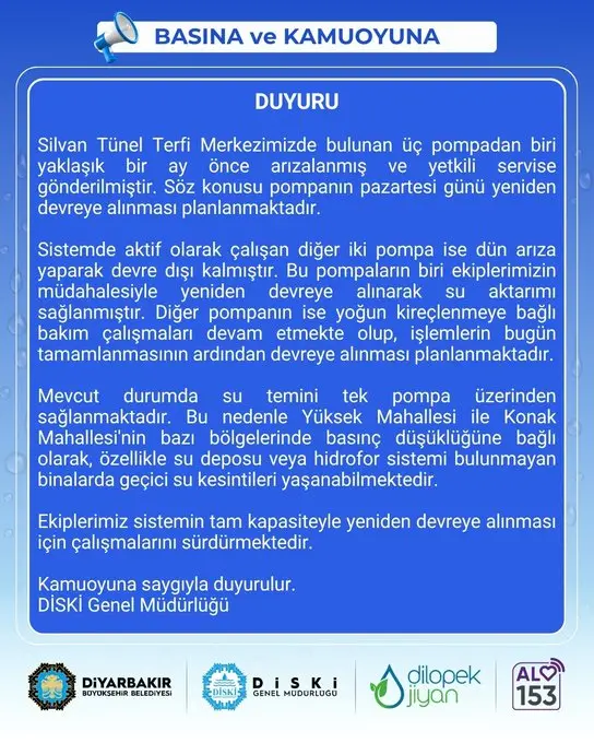 📢 DUYURU

💧 Silvan Tünel Terfi Merkezimizde bulunan üç pompadan biri yaklaşık bir ay önce arızalanmış ve yetkili servise gönderilmiştir. Söz konusu pompanın pazartesi günü yeniden devreye alınması planlanmaktadır.

💧 Sistemde aktif olarak çalışan diğer iki pompa ise dün arıza yaparak devre dışı kalmıştır. Bu pompaların biri ekiplerimizin müdahalesiyle yeniden devreye alınarak su aktarımı sağlanmıştır. Diğer pompanın ise yoğun kireçlenmeye bağlı bakım çalışmaları devam etmekte olup, işlemlerin bugün tamamlanmasının ardından devreye alınması planlanmaktadır.

💧 Mevcut durumda su temini tek pompa üzerinden sağlanmaktadır. Bu nedenle Yüksek Mahallesi ile Konak Mahallesi'nin bazı bölgelerinde basınç düşüklüğüne bağlı olarak, özellikle su deposu veya hidrofor sistemi bulunmayan binalarda geçici su kesintileri yaşanabilmektedir.

💧 Ekiplerimiz sistemin tam kapasiteyle yeniden devreye alınması için çalışmalarını sürdürmektedir.

🔹 Kamuoyuna saygıyla duyurulur.
🔹 DİSKİ Genel Müdürlüğü