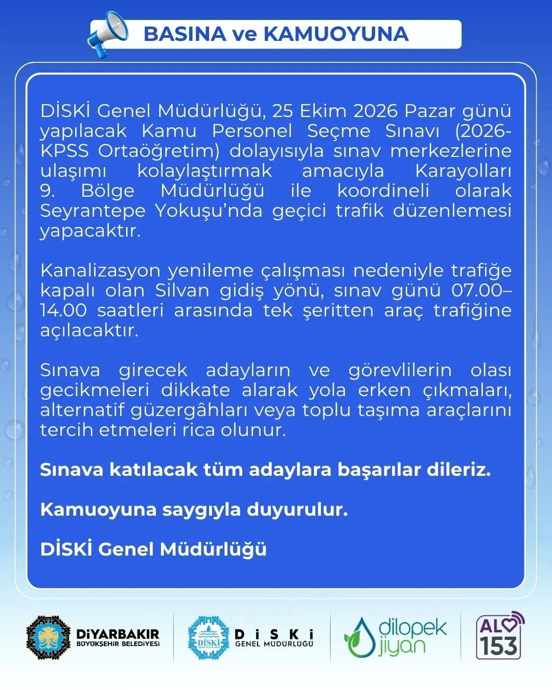📢 BASINA ve KAMUOYUNA

📍 DİSKİ Genel Müdürlüğü, 25 Ekim 2026 Pazar günü yapılacak Kamu Personel Seçme Sınavı (2026-KPSS Ortaöğretim) dolayısıyla sınav merkezlerine ulaşımı kolaylaştırmak amacıyla Karayolları 9. Bölge Müdürlüğü ile koordineli olarak Seyrantepe Yokuşu’nda geçici trafik düzenlemesi yapacaktır.

⛏️ Kanalizasyon yenileme çalışması nedeniyle trafiğe kapalı olan Silvan gidiş yönü, sınav günü 07.00–14.00 saatleri arasında tek şeritten araç trafiğine açılacaktır.

🚙  Sınava girecek adayların ve görevlilerin olası gecikmeleri dikkate alarak yola erken çıkmaları, alternatif güzergâhları veya toplu taşıma araçlarını tercih etmeleri rica olunur.

🥇 Sınava katılacak tüm adaylara başarılar dileriz.

📢 Kamuoyuna saygıyla duyurulur.

💧 DİSKİ Genel Müdürlüğü

🔗 https://diski.gov.tr/duyuru/kpss-ortaogretim-sinavi-ulasim-kolayligi/

#Amed #Diyarbakır #Diski #AVAMED #dilopekjîyan