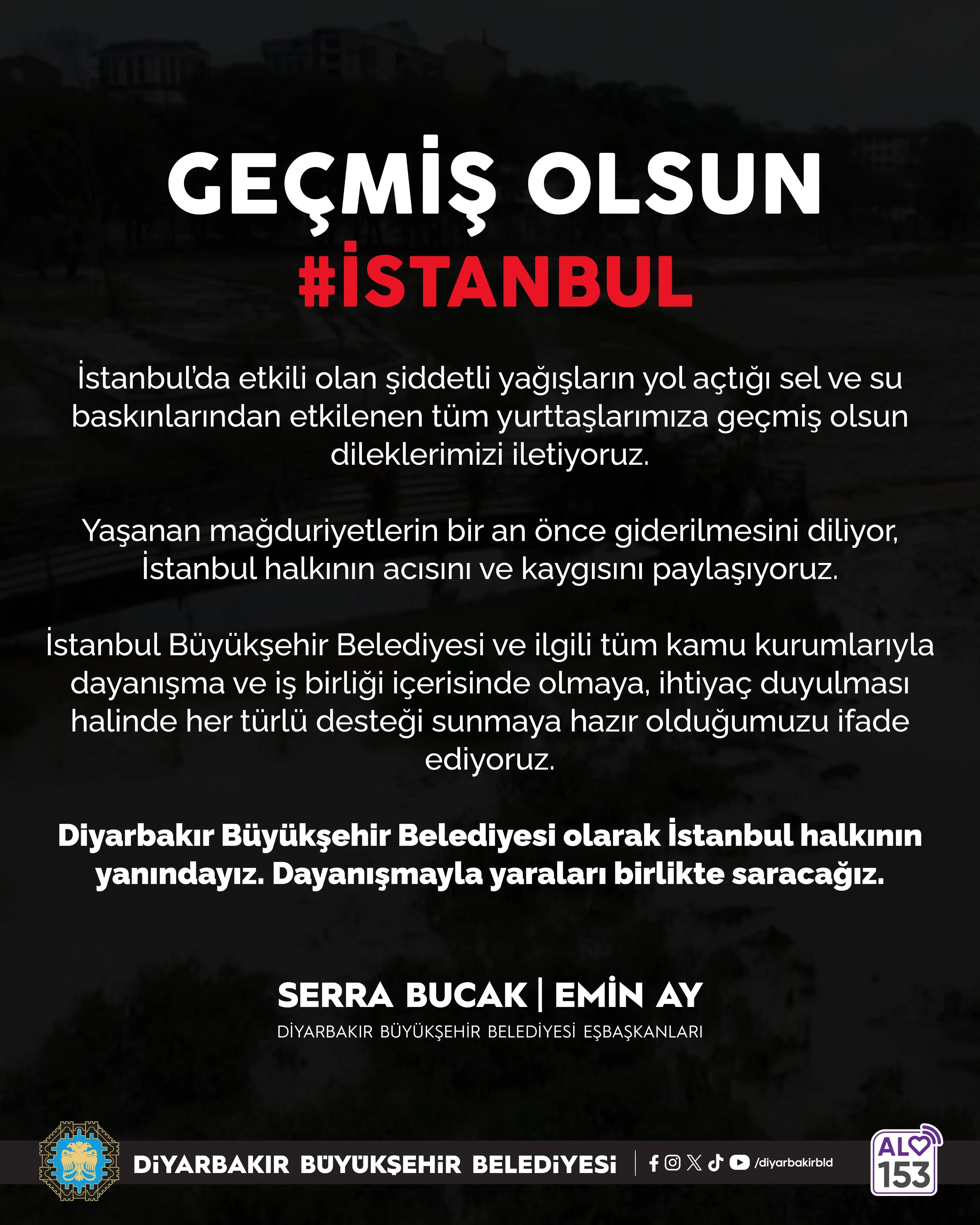 Koyu renkli sel görüntüsü üzerinde beyaz harflerle “GEÇMİŞ OLSUN”, kırmızıyla “#İSTANBUL” yazıyor. Diyarbakır Büyükşehir Belediyesi, İstanbul’daki sel ve su baskınlarından etkilenenlere geçmiş olsun dileklerini, dayanışma ve destek mesajını iletiyor. Altta eşbaşkanlar Serra Bucak ve Emin Ay’ın isimleri, belediye logosu ve ALO 153 simgesi yer alıyor.